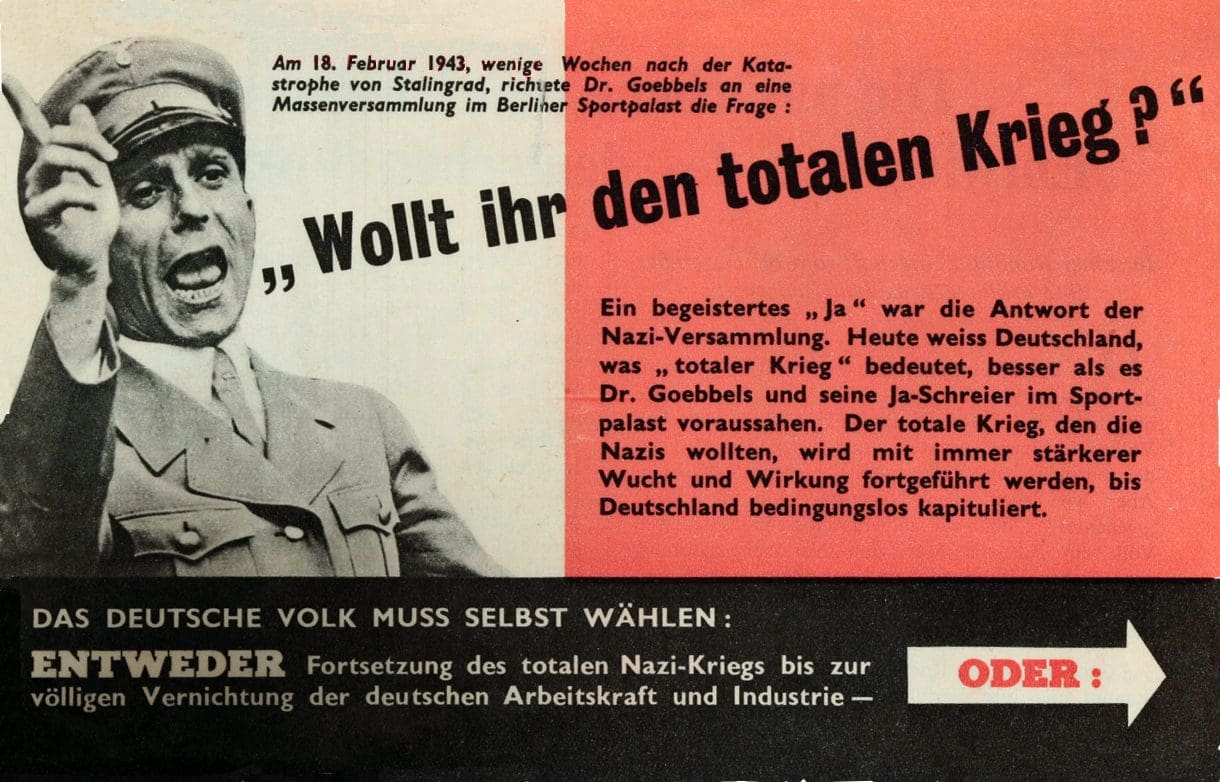 On February 18, 1943, a few weeks after the catastrophe of Stalingrad, Dr. Goebbels posed a mass gathering in Berlin's Sportpalast the question: "DO YOU WANT TOTAL WAR?" An enthusiastic "yes" was the Nazi gathering's answer. Today Germany knows what "total war" means, better than Goebbels and his yes-shouters in the Sportpalast foresaw. The total war that the Nazis wanted will be continued with ever severer force and effect until Germany capitulates unconditionally. THE GERMAN PEOPLE MUST CHOOSE FOR THEMSELVES: EITHER continuation of the total Nazi war until German manpower and industry is completely destroyed — OR: see back between circa 1943 and circa 1944, Own retouching of U.S. Government propaganda work; author: U.S. Government